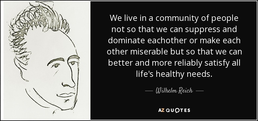 We live in a community of people not so that we can suppress and dominate eachother or make each other miserable but so that we can better and more reliably satisfy all life's healthy needs. - Wilhelm Reich