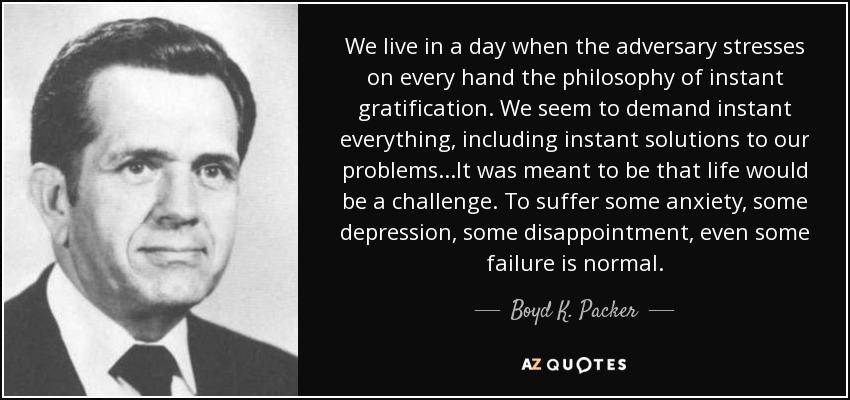 We live in a day when the adversary stresses on every hand the philosophy of instant gratification. We seem to demand instant everything, including instant solutions to our problems. . .It was meant to be that life would be a challenge. To suffer some anxiety, some depression, some disappointment, even some failure is normal. - Boyd K. Packer