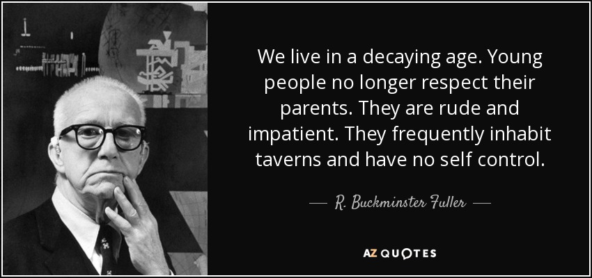 We live in a decaying age. Young people no longer respect their parents. They are rude and impatient. They frequently inhabit taverns and have no self control. - R. Buckminster Fuller