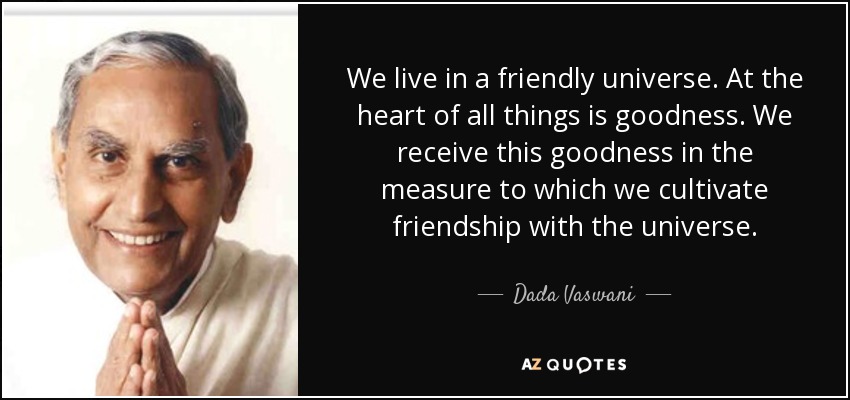 We live in a friendly universe. At the heart of all things is goodness. We receive this goodness in the measure to which we cultivate friendship with the universe. - Dada Vaswani