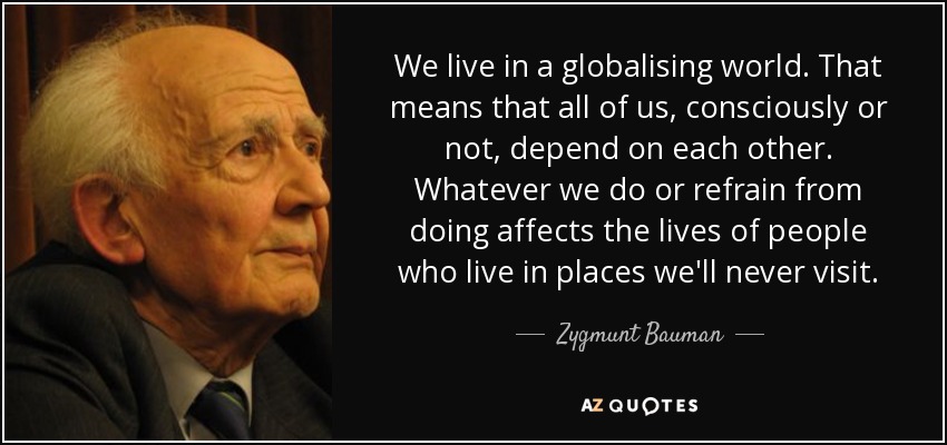 We live in a globalising world. That means that all of us, consciously or not, depend on each other. Whatever we do or refrain from doing affects the lives of people who live in places we'll never visit. - Zygmunt Bauman