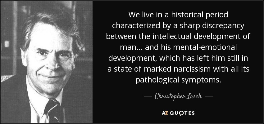 We live in a historical period characterized by a sharp discrepancy between the intellectual development of man... and his mental-emotional development, which has left him still in a state of marked narcissism with all its pathological symptoms. - Christopher Lasch