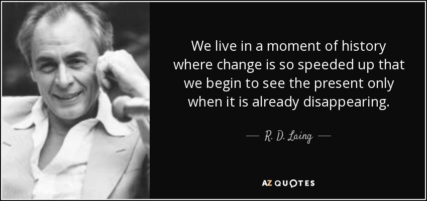 We live in a moment of history where change is so speeded up that we begin to see the present only when it is already disappearing. - R. D. Laing