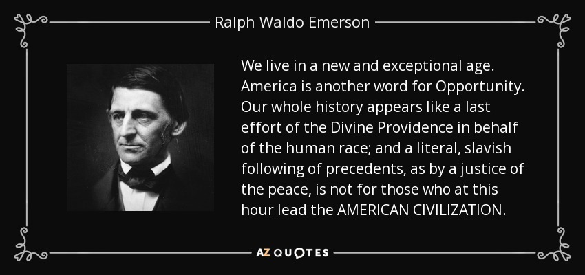 We live in a new and exceptional age. America is another word for Opportunity. Our whole history appears like a last effort of the Divine Providence in behalf of the human race; and a literal, slavish following of precedents, as by a justice of the peace, is not for those who at this hour lead the AMERICAN CIVILIZATION. - Ralph Waldo Emerson