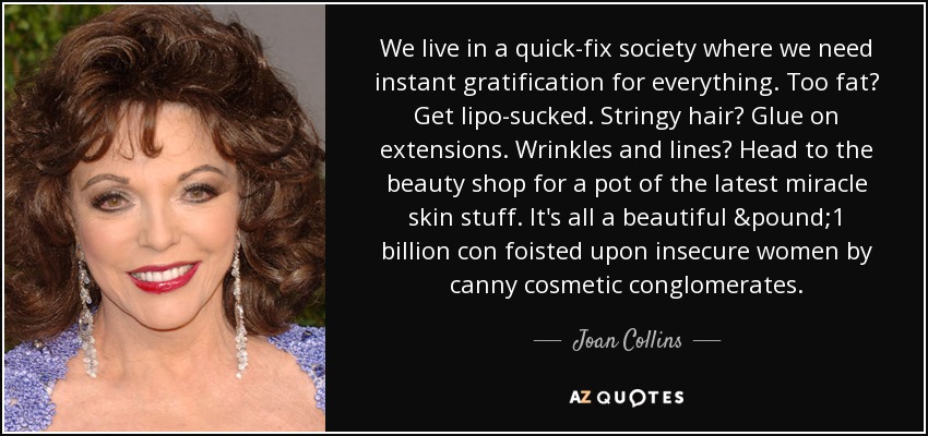 We live in a quick-fix society where we need instant gratification for everything. Too fat? Get lipo-sucked. Stringy hair? Glue on extensions. Wrinkles and lines? Head to the beauty shop for a pot of the latest miracle skin stuff. It's all a beautiful £1 billion con foisted upon insecure women by canny cosmetic conglomerates. - Joan Collins