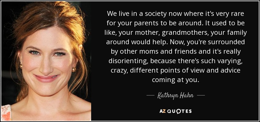 We live in a society now where it's very rare for your parents to be around. It used to be like, your mother, grandmothers, your family around would help. Now, you're surrounded by other moms and friends and it's really disorienting, because there's such varying, crazy, different points of view and advice coming at you. - Kathryn Hahn