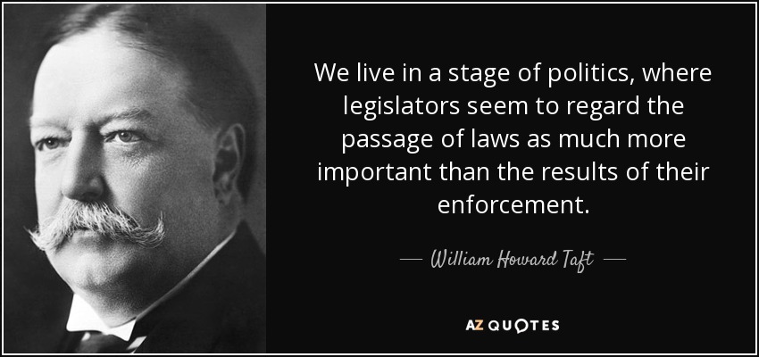 We live in a stage of politics, where legislators seem to regard the passage of laws as much more important than the results of their enforcement. - William Howard Taft