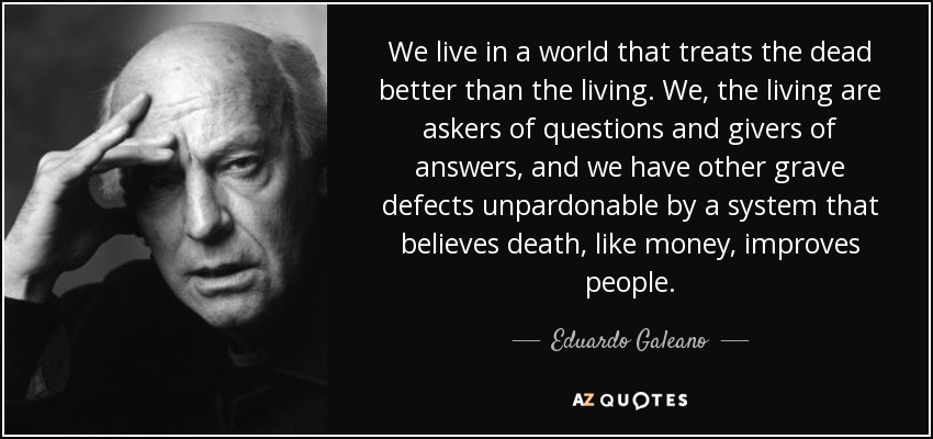 We live in a world that treats the dead better than the living. We, the living are askers of questions and givers of answers, and we have other grave defects unpardonable by a system that believes death, like money, improves people. - Eduardo Galeano