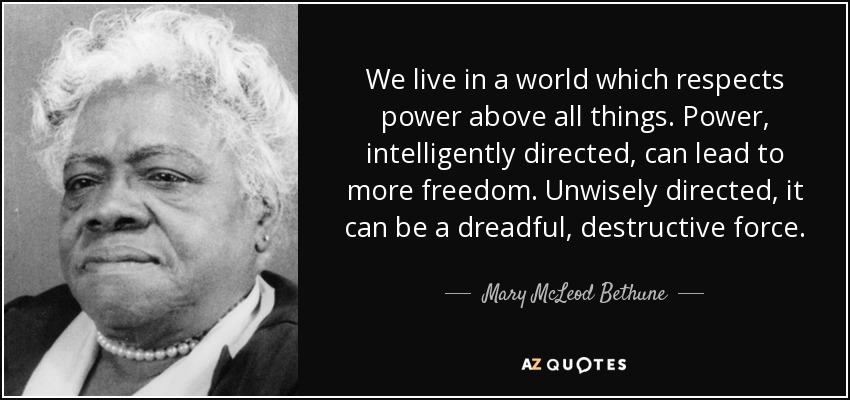 We live in a world which respects power above all things. Power, intelligently directed, can lead to more freedom. Unwisely directed, it can be a dreadful, destructive force. - Mary McLeod Bethune