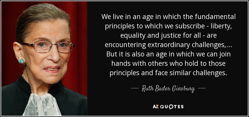 We live in an age in which the fundamental principles to which we subscribe - liberty, equality and justice for all - are encountering extraordinary challenges, ... But it is also an age in which we can join hands with others who hold to those principles and face similar challenges. - Ruth Bader Ginsburg