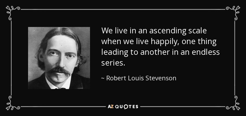 We live in an ascending scale when we live happily, one thing leading to another in an endless series. - Robert Louis Stevenson