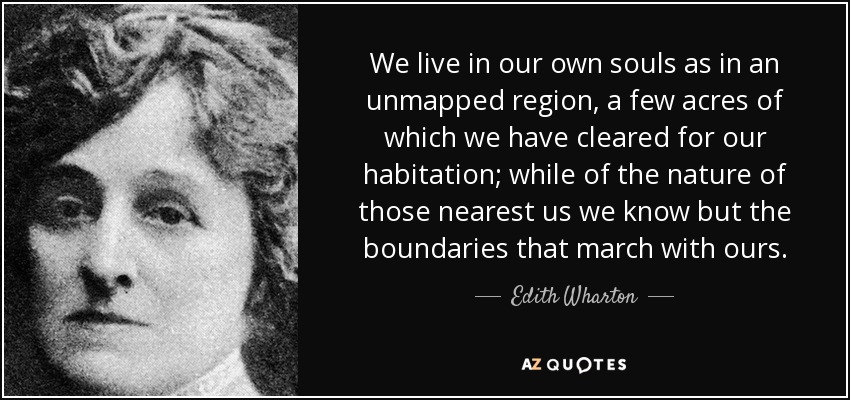 We live in our own souls as in an unmapped region, a few acres of which we have cleared for our habitation; while of the nature of those nearest us we know but the boundaries that march with ours. - Edith Wharton
