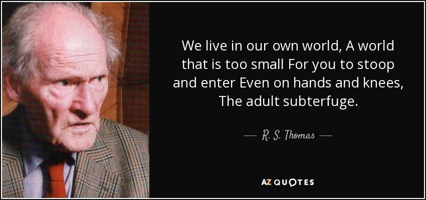 We live in our own world , A world that is too small For you to stoop and enter Even on hands and knees, The adult subterfuge. - R. S. Thomas