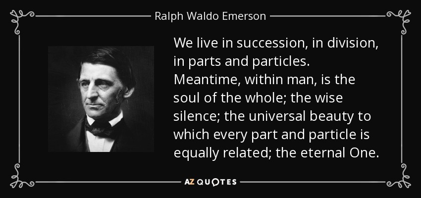 We live in succession, in division, in parts and particles. Meantime, within man, is the soul of the whole; the wise silence; the universal beauty to which every part and particle is equally related; the eternal One. - Ralph Waldo Emerson
