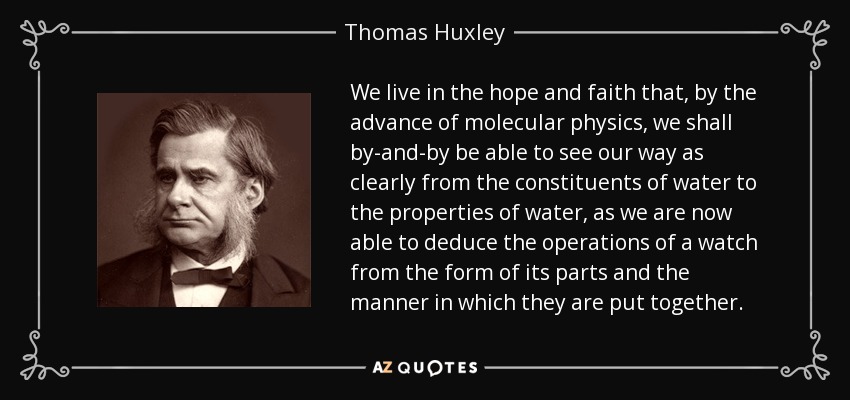 We live in the hope and faith that, by the advance of molecular physics, we shall by-and-by be able to see our way as clearly from the constituents of water to the properties of water, as we are now able to deduce the operations of a watch from the form of its parts and the manner in which they are put together. - Thomas Huxley