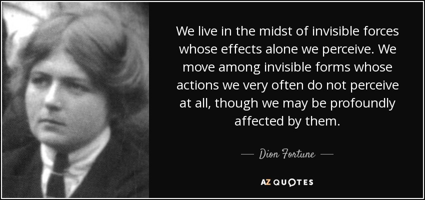 We live in the midst of invisible forces whose effects alone we perceive. We move among invisible forms whose actions we very often do not perceive at all, though we may be profoundly affected by them. - Dion Fortune