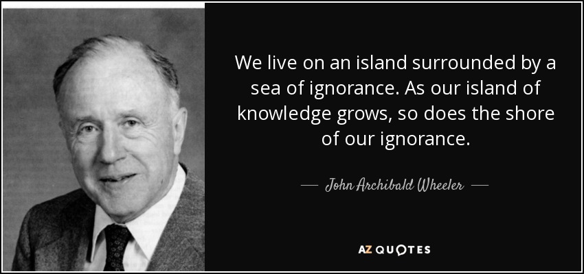 We live on an island surrounded by a sea of ignorance. As our island of knowledge grows, so does the shore of our ignorance. - John Archibald Wheeler