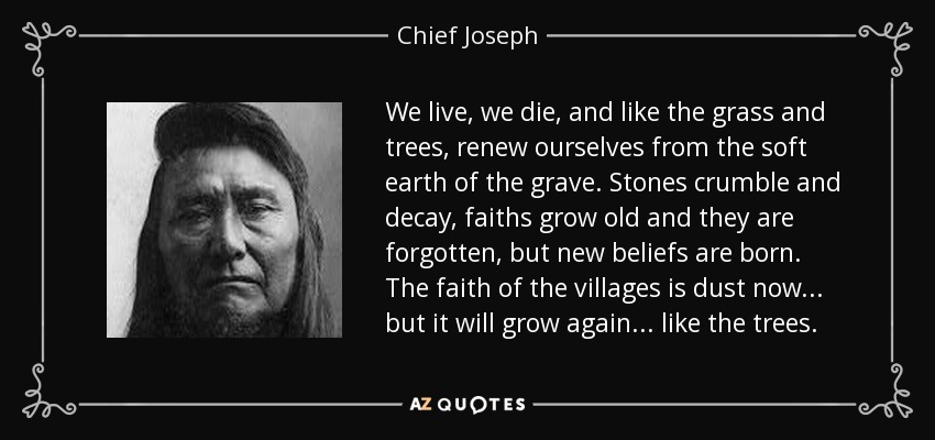 We live, we die, and like the grass and trees, renew ourselves from the soft earth of the grave. Stones crumble and decay, faiths grow old and they are forgotten, but new beliefs are born. The faith of the villages is dust now... but it will grow again... like the trees. - Chief Joseph