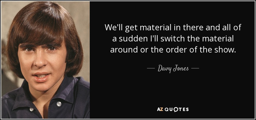 We'll get material in there and all of a sudden I'll switch the material around or the order of the show. - Davy Jones