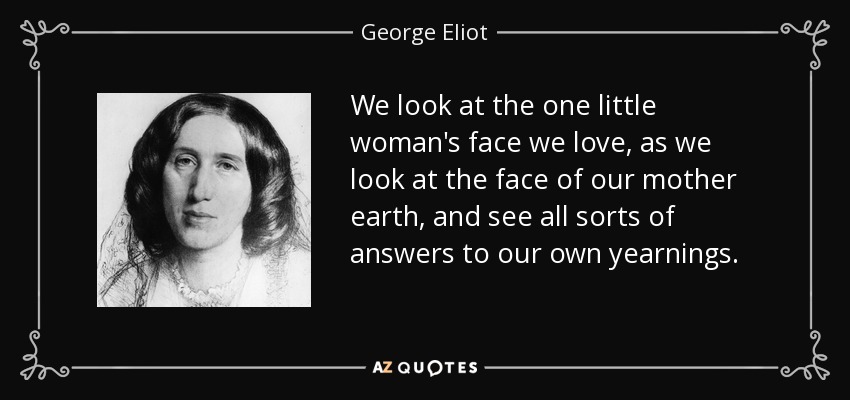 We look at the one little woman's face we love, as we look at the face of our mother earth, and see all sorts of answers to our own yearnings. - George Eliot