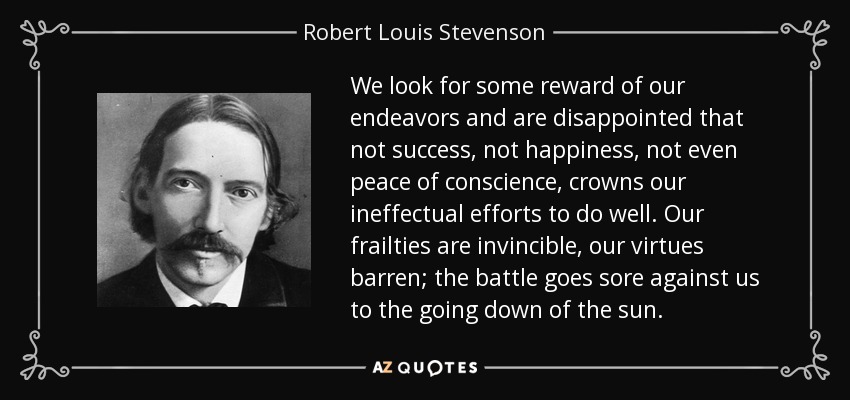 We look for some reward of our endeavors and are disappointed that not success, not happiness, not even peace of conscience, crowns our ineffectual efforts to do well. Our frailties are invincible, our virtues barren; the battle goes sore against us to the going down of the sun. - Robert Louis Stevenson