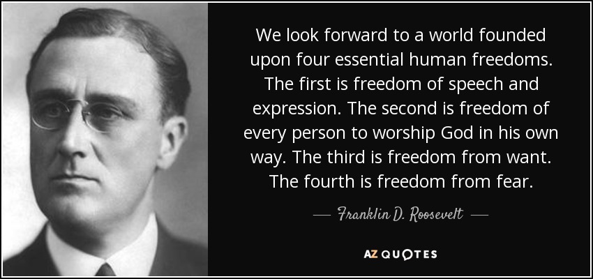We look forward to a world founded upon four essential human freedoms. The first is freedom of speech and expression. The second is freedom of every person to worship God in his own way. The third is freedom from want. The fourth is freedom from fear. - Franklin D. Roosevelt