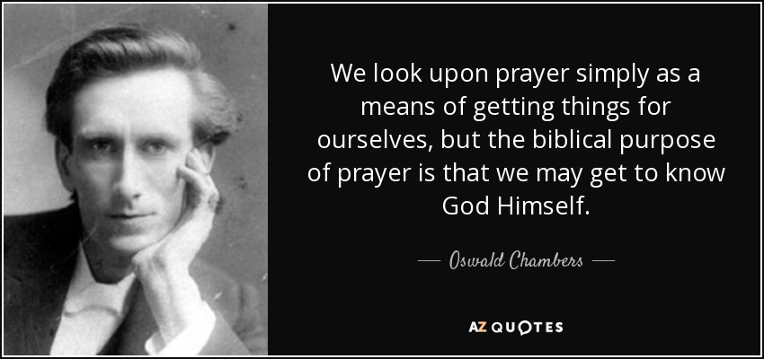 We look upon prayer simply as a means of getting things for ourselves, but the biblical purpose of prayer is that we may get to know God Himself. - Oswald Chambers