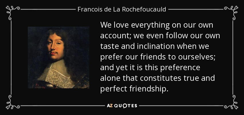 We love everything on our own account; we even follow our own taste and inclination when we prefer our friends to ourselves; and yet it is this preference alone that constitutes true and perfect friendship. - Francois de La Rochefoucauld