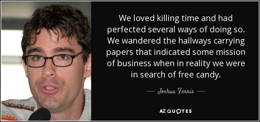 We loved killing time and had perfected several ways of doing so. We wandered the hallways carrying papers that indicated some mission of business when in reality we were in search of free candy. - Joshua Ferris