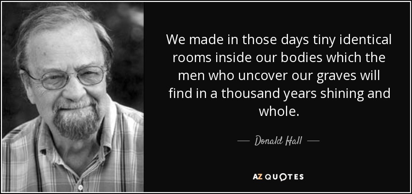 We made in those days tiny identical rooms inside our bodies which the men who uncover our graves will find in a thousand years shining and whole. - Donald Hall