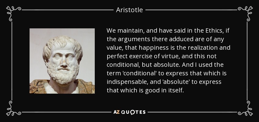 We maintain, and have said in the Ethics, if the arguments there adduced are of any value, that happiness is the realization and perfect exercise of virtue, and this not conditional, but absolute. And I used the term 'conditional' to express that which is indispensable, and 'absolute' to express that which is good in itself. - Aristotle