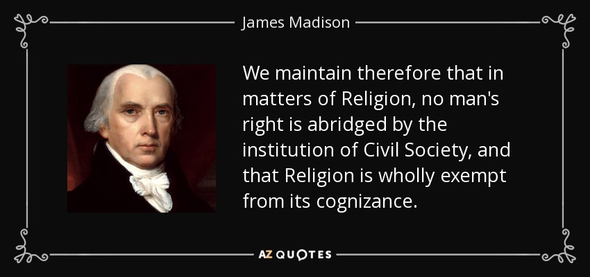 We maintain therefore that in matters of Religion, no man's right is abridged by the institution of Civil Society, and that Religion is wholly exempt from its cognizance. - James Madison