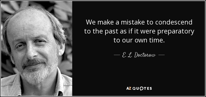 We make a mistake to condescend to the past as if it were preparatory to our own time. - E. L. Doctorow