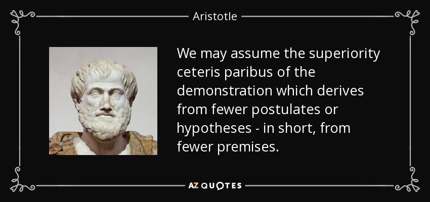 We may assume the superiority ceteris paribus of the demonstration which derives from fewer postulates or hypotheses - in short, from fewer premises. - Aristotle