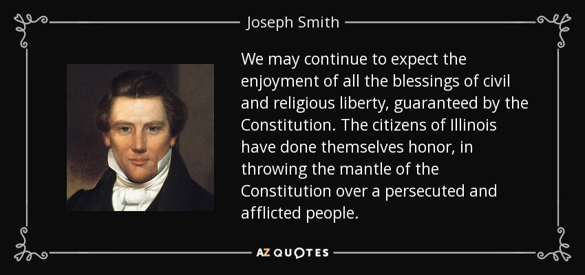 We may continue to expect the enjoyment of all the blessings of civil and religious liberty, guaranteed by the Constitution. The citizens of Illinois have done themselves honor, in throwing the mantle of the Constitution over a persecuted and afflicted people. - Joseph Smith, Jr.