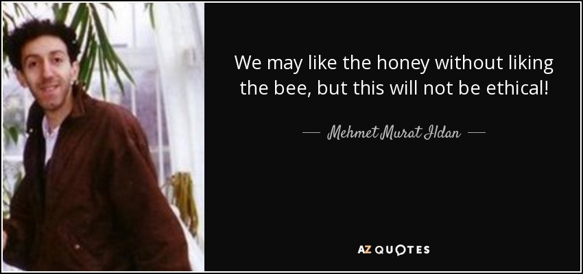 We may like the honey without liking the bee, but this will not be ethical! - Mehmet Murat Ildan