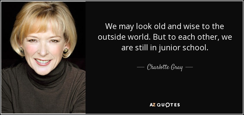 We may look old and wise to the outside world. But to each other, we are still in junior school. - Charlotte Gray