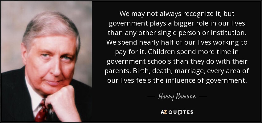 We may not always recognize it, but government plays a bigger role in our lives than any other single person or institution. We spend nearly half of our lives working to pay for it. Children spend more time in government schools than they do with their parents. Birth, death, marriage, every area of our lives feels the influence of government. - Harry Browne