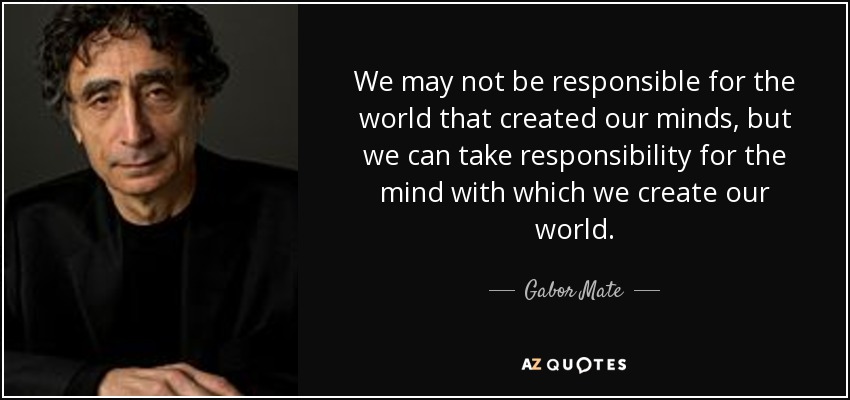 We may not be responsible for the world that created our minds, but we can take responsibility for the mind with which we create our world. - Gabor Mate