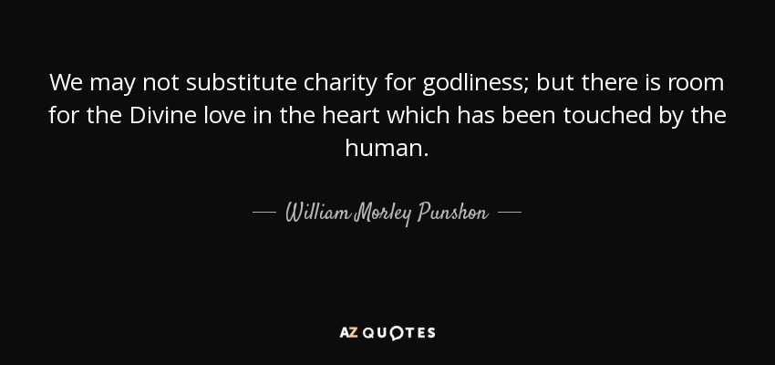 We may not substitute charity for godliness; but there is room for the Divine love in the heart which has been touched by the human. - William Morley Punshon