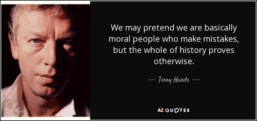 We may pretend we are basically moral people who make mistakes, but the whole of history proves otherwise. - Terry Hands