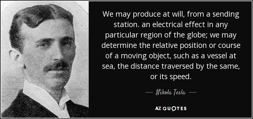 We may produce at will, from a sending station. an electrical effect in any particular region of the globe; we may determine the relative position or course of a moving object, such as a vessel at sea, the distance traversed by the same, or its speed. - Nikola Tesla