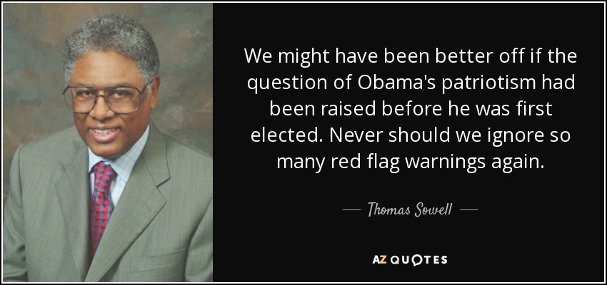 We might have been better off if the question of Obama's patriotism had been raised before he was first elected. Never should we ignore so many red flag warnings again. - Thomas Sowell