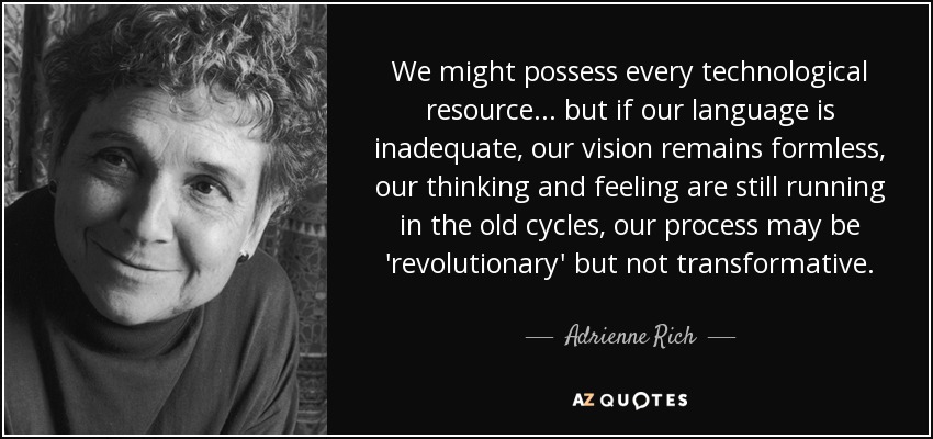 We might possess every technological resource... but if our language is inadequate, our vision remains formless, our thinking and feeling are still running in the old cycles, our process may be 'revolutionary' but not transformative. - Adrienne Rich