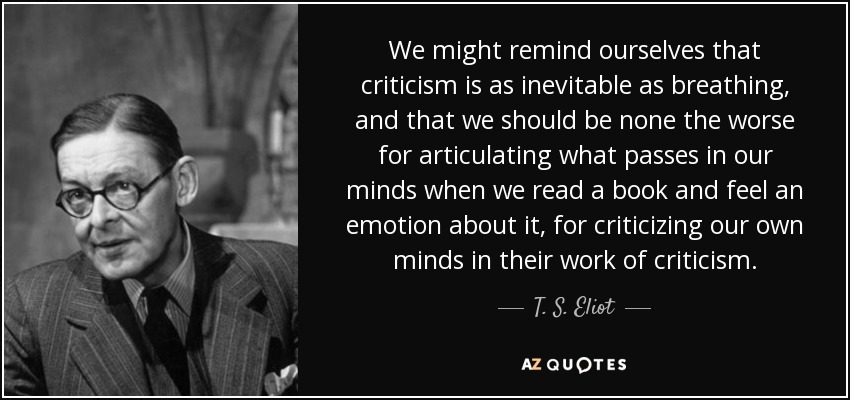We might remind ourselves that criticism is as inevitable as breathing, and that we should be none the worse for articulating what passes in our minds when we read a book and feel an emotion about it, for criticizing our own minds in their work of criticism. - T. S. Eliot