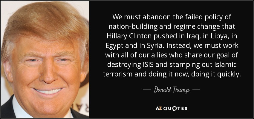 We must abandon the failed policy of nation-building and regime change that Hillary Clinton pushed in Iraq, in Libya, in Egypt and in Syria. Instead, we must work with all of our allies who share our goal of destroying ISIS and stamping out Islamic terrorism and doing it now, doing it quickly. - Donald Trump