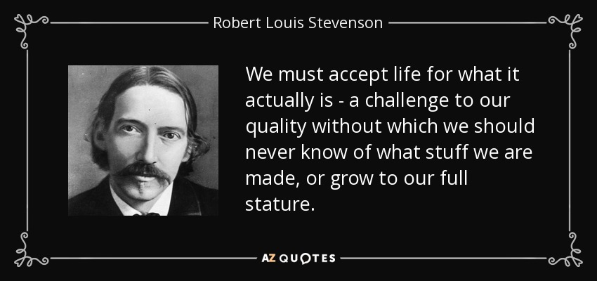We must accept life for what it actually is - a challenge to our quality without which we should never know of what stuff we are made, or grow to our full stature. - Robert Louis Stevenson