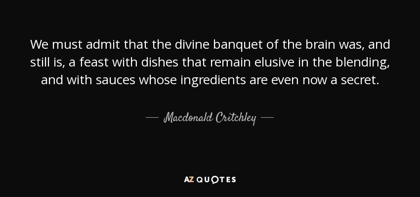 We must admit that the divine banquet of the brain was, and still is, a feast with dishes that remain elusive in the blending, and with sauces whose ingredients are even now a secret. - Macdonald Critchley