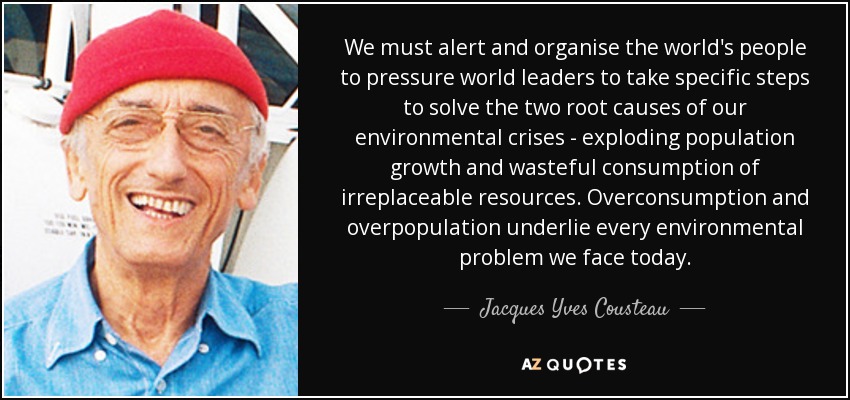 We must alert and organise the world's people to pressure world leaders to take specific steps to solve the two root causes of our environmental crises - exploding population growth and wasteful consumption of irreplaceable resources. Overconsumption and overpopulation underlie every environmental problem we face today. - Jacques Yves Cousteau