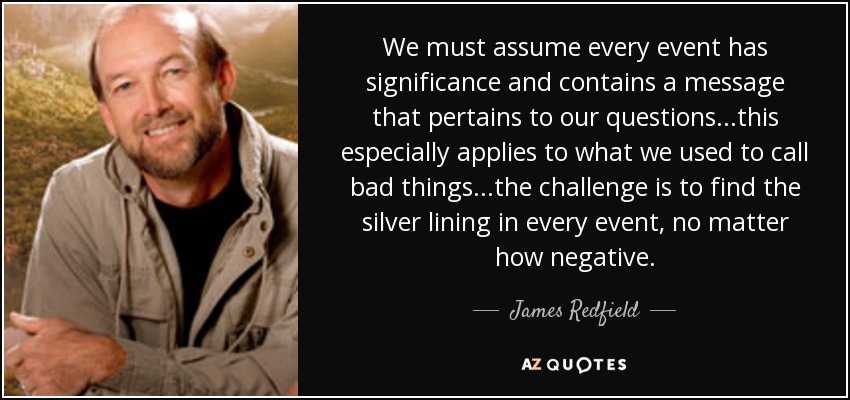 We must assume every event has significance and contains a message that pertains to our questions...this especially applies to what we used to call bad things...the challenge is to find the silver lining in every event, no matter how negative. - James Redfield
